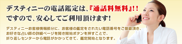 デスティニーの電話占いは通話無料!!ですので、安心してご利用頂けます!デスティニーお客様情報部分に、お客様の鑑定をされたい電話番号をご登録頂き、お好きな占い師の詳細ページを開き開始ボタンを押すことで、折り返しセンターから電話がかかってきて、鑑定開始となります。